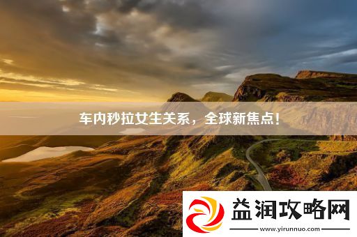 车内秒拉女生关系全球新焦点！